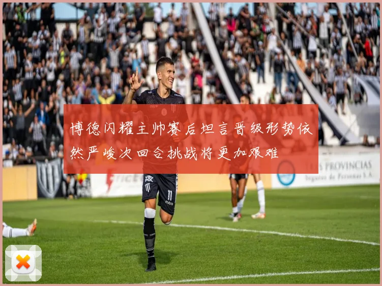 博德闪耀主帅赛后坦言晋级形势依然严峻次回合挑战将更加艰难