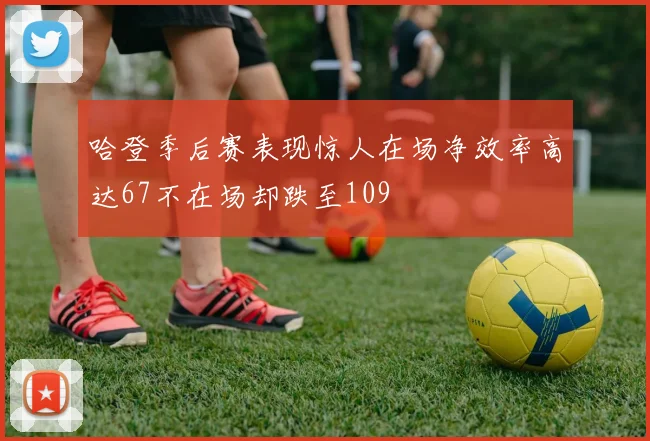 哈登季后赛表现惊人在场净效率高达67不在场却跌至109