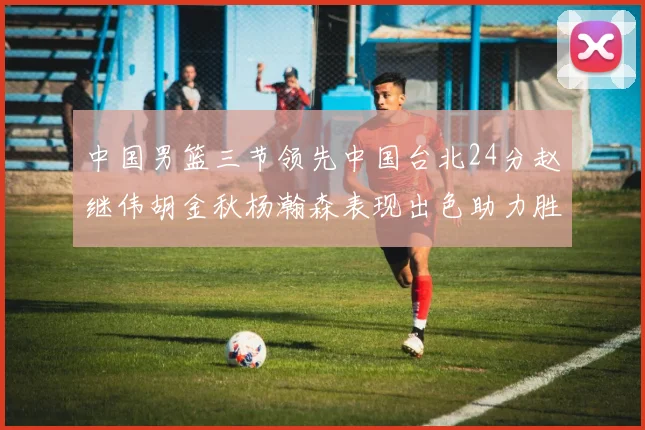 中国男篮三节领先中国台北24分赵继伟胡金秋杨瀚森表现出色助力胜利