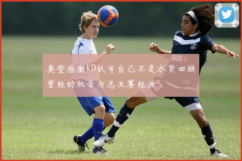 奥登感激KD认可自己不是水货回顾曾经的机会与总决赛经历