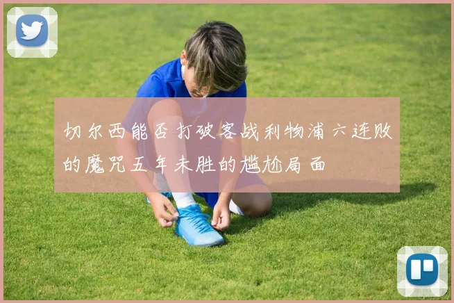 切尔西能否打破客战利物浦六连败的魔咒五年未胜的尴尬局面