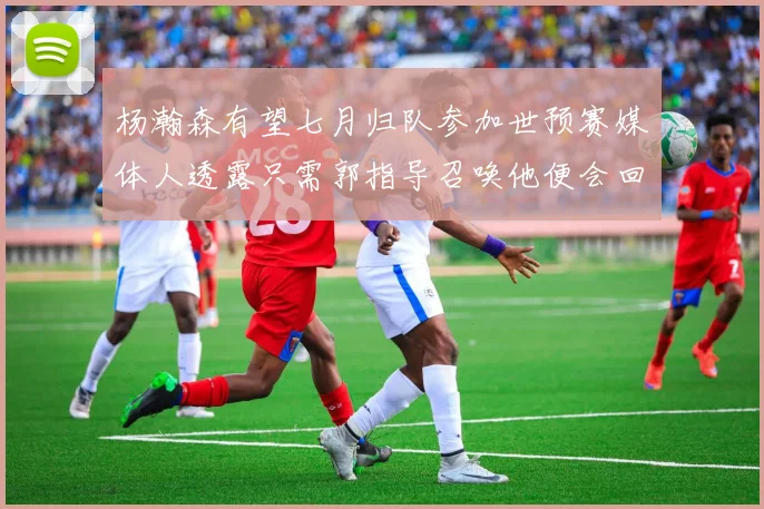 杨瀚森有望七月归队参加世预赛媒体人透露只需郭指导召唤他便会回归