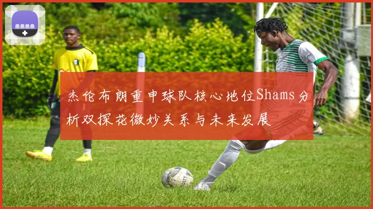 杰伦布朗重申球队核心地位Shams分析双探花微妙关系与未来发展
