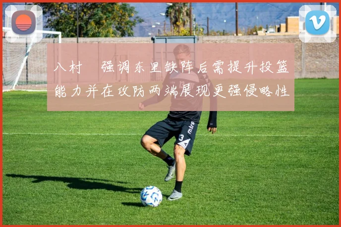 八村塁强调东里缺阵后需提升投篮能力并在攻防两端展现更强侵略性