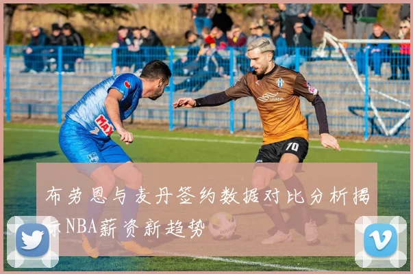 布劳恩与麦丹签约数据对比分析揭示NBA薪资新趋势
