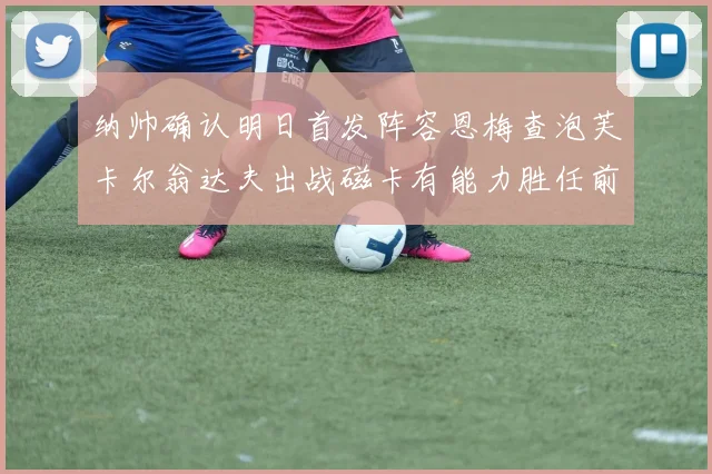 纳帅确认明日首发阵容恩梅查泡芙卡尔翁达夫出战磁卡有能力胜任前腰位置