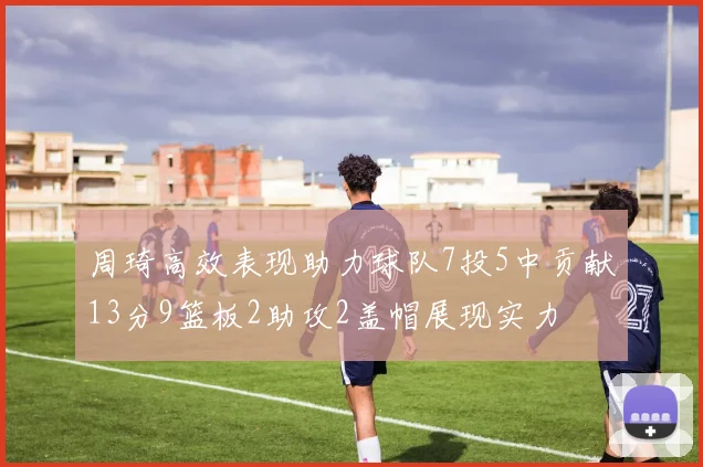 周琦高效表现助力球队7投5中贡献13分9篮板2助攻2盖帽展现实力