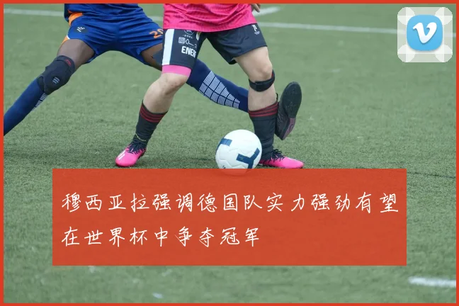 穆西亚拉强调德国队实力强劲有望在世界杯中争夺冠军