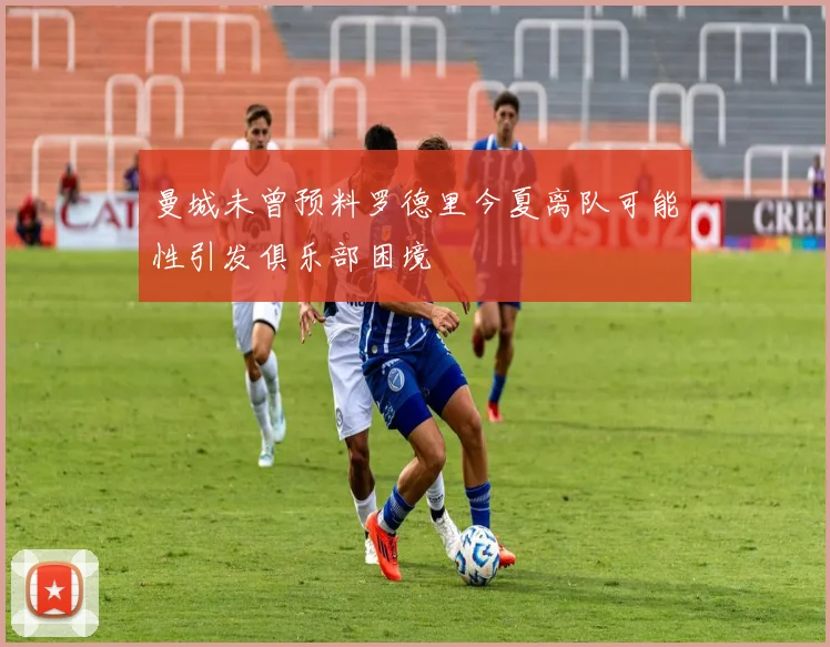 曼城未曾预料罗德里今夏离队可能性引发俱乐部困境
