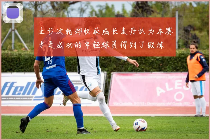 止步次轮却收获成长麦丹认为本赛季是成功的年轻球员得到了锻炼