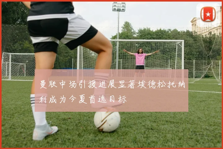 曼联中场引援进展显著埃德松托纳利成为今夏首选目标