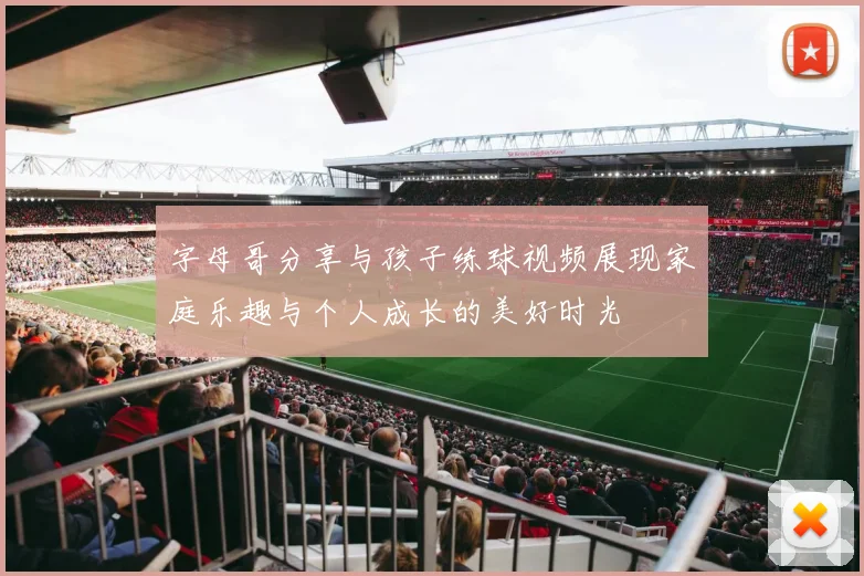 字母哥分享与孩子练球视频展现家庭乐趣与个人成长的美好时光